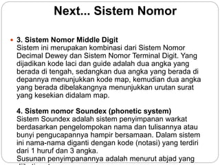 Next... Sistem Nomor
 3. Sistem Nomor Middle Digit
Sistem ini merupakan kombinasi dari Sistem Nomor
Decimal Dewey dan Sistem Nomor Terminal Digit. Yang
dijadikan kode laci dan guide adalah dua angka yang
berada di tengah, sedangkan dua angka yang berada di
depannya menunjukkan kode map, kemudian dua angka
yang berada dibelakangnya menunjukkan urutan surat
yang kesekian didalam map.
4. Sistem nomor Soundex (phonetic system)
Sistem Soundex adalah sistem penyimpanan warkat
berdasarkan pengelompokan nama dan tulisannya atau
bunyi pengucapannya hampir bersamaan. Dalam sistem
ini nama-nama diganti dengan kode (notasi) yang terdiri
dari 1 huruf dan 3 angka.
Susunan penyimpanannya adalah menurut abjad yang
 