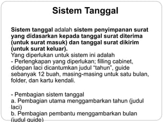 Sistem Tanggal
Sistem tanggal adalah sistem penyimpanan surat
yang didasarkan kepada tanggal surat diterima
(untuk surat masuk) dan tanggal surat dikirim
(untuk surat keluar).
Yang diperlukan untuk sistem ini adalah
- Perlengkapan yang diperlukan; filling cabinet,
didepan laci dicantumkan judul “tahun”, guide
sebanyak 12 buah, masing-masing untuk satu bulan,
folder, dan kartu kendali.
- Pembagian sistem tanggal
a. Pembagian utama menggambarkan tahun (judul
laci)
b. Pembagian pembantu menggambarkan bulan
(judul guide)
 