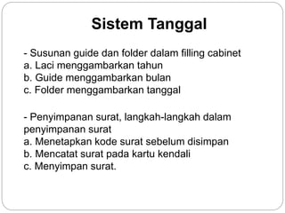 Sistem Tanggal
- Susunan guide dan folder dalam filling cabinet
a. Laci menggambarkan tahun
b. Guide menggambarkan bulan
c. Folder menggambarkan tanggal
- Penyimpanan surat, langkah-langkah dalam
penyimpanan surat
a. Menetapkan kode surat sebelum disimpan
b. Mencatat surat pada kartu kendali
c. Menyimpan surat.
 