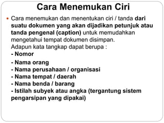 Cara Menemukan Ciri
 Cara menemukan dan menentukan ciri / tanda dari
suatu dokumen yang akan dijadikan petunjuk atau
tanda pengenal (caption) untuk memudahkan
mengetahui tempat dokumen disimpan.
Adapun kata tangkap dapat berupa :
- Nomor
- Nama orang
- Nama perusahaan / organisasi
- Nama tempat / daerah
- Nama benda / barang
- Istilah subyek atau angka (tergantung sistem
pengarsipan yang dipakai)
 