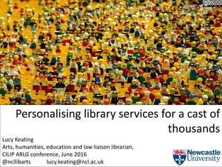 Personalising library services for a cast of
thousands
Lucy Keating
Arts, humanities, education and law liaison librarian,
CILIP ARLG conference, June 2016
@ncllibarts lucy.keating@ncl.ac.uk
 