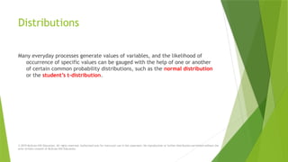 Distributions
Many everyday processes generate values of variables, and the likelihood of
occurrence of specific values can be gauged with the help of one or another
of certain common probability distributions, such as the normal distribution
or the student’s t-distribution.
© 2019 McGraw-Hill Education. All rights reserved. Authorized only for instructor use in the classroom. No reproduction or further distribution permitted without the
prior written consent of McGraw-Hill Education.
 