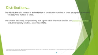 Distributions…
The distribution of a variable is a description of the relative numbers of times each possible outcome
will occur in a number of trials.
The function describing the probability that a given value will occur is called the probability function (or
probability density function, abbreviated PDF).
© 2019 McGraw-Hill Education. All rights reserved. Authorized only for instructor use in the classroom. No reproduction or further distribution permitted without the
prior written consent of McGraw-Hill Education.
 