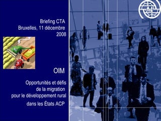 Briefing CTA  Bruxelles, 11 d é cembre  2008 OIM  Opportunités et défis  de la migration  pour le développement rural dans les États ACP   
