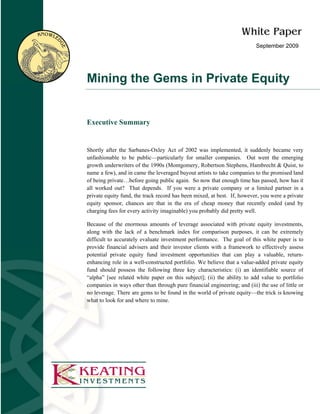 September 2009




Mining the Gems in Private Equity


Executive Summary


Shortly after the Sarbanes-Oxley Act of 2002 was implemented, it suddenly became very
unfashionable to be public—particularly for smaller companies. Out went the emerging
growth underwriters of the 1990s (Montgomery, Robertson Stephens, Hambrecht & Quist, to
name a few), and in came the leveraged buyout artists to take companies to the promised land
of being private…before going public again. So now that enough time has passed, how has it
all worked out? That depends. If you were a private company or a limited partner in a
private equity fund, the track record has been mixed, at best. If, however, you were a private
equity sponsor, chances are that in the era of cheap money that recently ended (and by
charging fees for every activity imaginable) you probably did pretty well.

Because of the enormous amounts of leverage associated with private equity investments,
along with the lack of a benchmark index for comparison purposes, it can be extremely
difficult to accurately evaluate investment performance. The goal of this white paper is to
provide financial advisers and their investor clients with a framework to effectively assess
potential private equity fund investment opportunities that can play a valuable, return-
enhancing role in a well-constructed portfolio. We believe that a value-added private equity
fund should possess the following three key characteristics: (i) an identifiable source of
“alpha” [see related white paper on this subject]; (ii) the ability to add value to portfolio
companies in ways other than through pure financial engineering; and (iii) the use of little or
no leverage. There are gems to be found in the world of private equity—the trick is knowing
what to look for and where to mine.
 