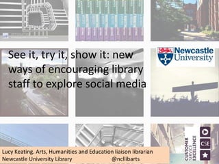 See it, try it, show it: new
ways of encouraging library
staff to explore social media
Lucy Keating. Arts, Humanities and Education liaison librarian
Newcastle University Library @ncllibarts
 