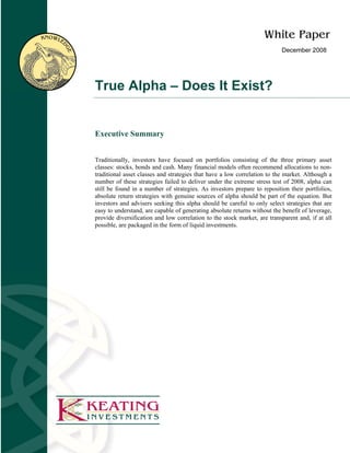 December 2008




True Alpha – Does It Exist?


Executive Summary


Traditionally, investors have focused on portfolios consisting of the three primary asset
classes: stocks, bonds and cash. Many financial models often recommend allocations to non-
traditional asset classes and strategies that have a low correlation to the market. Although a
number of these strategies failed to deliver under the extreme stress test of 2008, alpha can
still be found in a number of strategies. As investors prepare to reposition their portfolios,
absolute return strategies with genuine sources of alpha should be part of the equation. But
investors and advisers seeking this alpha should be careful to only select strategies that are
easy to understand, are capable of generating absolute returns without the benefit of leverage,
provide diversification and low correlation to the stock market, are transparent and, if at all
possible, are packaged in the form of liquid investments.
 