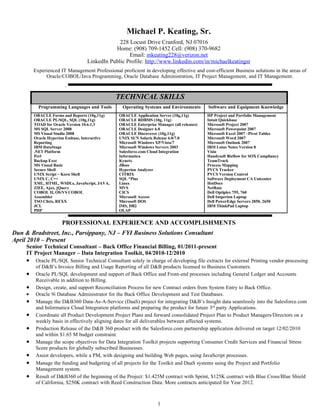 Michael P. Keating, Sr.
                                               228 Locust Drive Cranford, NJ 07016
                                             Home: (908) 709-1452 Cell: (908) 370-9682
                                                   Email: mkeating228@verizon.net
                                  LinkedIn Public Profile: http://www.linkedin.com/in/michaelkeatingsr
         Experienced IT Management Professional proficient in developing effective and cost-efficient Business solutions in the areas of
              Oracle/COBOL/Java Programming, Oracle Database Administration, IT Project Management, and IT Management.
                       .

                                                TECHNICAL SKILLS
           Programming Languages and Tools        Operating Systems and Environments       Software and Equipment Knowledge
         ORACLE Forms and Reports (10g,11g)     ORACLE Application Server (10g,11g)        HP Project and Portfolio Management
         ORACLE PL/SQL, SQL (10g,11g)           ORACLE RDBMS (10g, 11g)                    Intuit Quickbase
         TOAD for Oracle Version 10.6.1.3       ORACLE Enterprise Manager (all releases)   Microsoft Project 2007
         MS SQL Server 2008                     ORACLE Designer 6.0                        Microsoft Powerpoint 2007
         MS Visual Studio 2008                  ORACLE Discoverer (10g,11g)                Microsoft Excel 2007 –Pivot Tables
         Oracle Hyperion Essbase, Interactive   UNIX SUN Solaris Release 6.0/7.0           Microsoft Word 2007
         Reporting                              Microsoft Windows XP/Vista/7               Microsoft Outlook 2007
         IBM DataStage                          Microsoft Windows Servers 2003             IBM Lotus Notes Version 8
         .NET Platform                          Salesforce.com Cloud Integration           Visio
         Perl                                   Informatica                                Handysoft Bizflow for SOX Compliancy
         Backup Exec                            Kynetx                                     TeamTrack
         MS Visual Basic                        JBoss                                      Process Mapping
         Secure Shell                           Hyperion Analyzer                          PVCS Tracker
         UNIX Script – Korn Shell               CITRIX                                     PVCS Version Control
         UNIX C, C++                            SQL *Plus                                  Software Deployment CA Unicenter
         XML, HTML, WSDLs, JavaScript, JAVA,    Linux                                      HotDocs
         J2EE, Ajax, jQuery                     MVS                                        NetRate
         COBOL II, OS/VS COBOL                  CICS                                       Dell Optiplex 755, 760
         Assembler                              Microsoft Access                           Dell Insperion Laptop
         TSO Clists, REXX                       Microsoft DOS                              Dell PowerEdge Servers 2850, 2650
         JCL                                    IMS, DB2                                   IBM ThinkPad Laptop
         PHP                                    OLAP
                       .
                      PROFESSIONAL EXPERIENCE AND ACCOMPLISHMENTS
Dun & Bradstreet, Inc., Parsippany, NJ – FYI Business Solutions Consultant
April 2010 – Present
     Senior Technical Consultant – Back Office Financial Billing, 01/2011-present
     IT Project Manager – Data Integration Toolkit, 04/2010-12/2010
     •    Oracle PL/SQL Senior Technical Consultant solely in charge of developing file extracts for external Printing vendor processing
          of D&B’s Invoice Billing and Usage Reporting of all D&B products licensed to Business Customers.
     •    Oracle PL/SQL development and support of Back Office and Front-end processes including General Ledger and Accounts
          Receivable in addition to Billing.
     •    Design, create, and support Reconciliation Process for new Contract orders from System Entry to Back Office.
     •    Oracle 9i Database Administrator for the Back Office Development and Test Databases.
     •    Manage the D&B360 Data-As-A-Service (DaaS) project for integrating D&B’s Insight data seamlessly into the Salesforce.com
          and Informatica Cloud Integration platforms and preparing the product for future 3rd party Applications.
     •    Coordinate all Product Development Project Plans and forward consolidated Project Plan to Product Managers/Directors on a
          weekly basis in effectively aligning dates for all deliverables between affected systems.
     •    Production Release of the D&B 360 product with the Salesforce.com partnership application delivered on target 12/02/2010
          and within $1.65 M budget constraint.
     •    Manage the scope objectives for Data Integration Toolkit projects supporting Consumer Credit Services and Financial Stress
          Score products for globally subscribed Businesses.
     •    Assist developers, while a PM, with designing and building Web pages, using JavaScript processes.
     •    Manage the funding and budgeting of all projects for the Toolkit and DaaS systems using the Project and Portfolio
          Management system.
     •    Result of D&B360 of the beginning of the Project: $1.425M contract with Sprint, $125K contract with Blue Cross/Blue Shield
          of California, $250K contract with Reed Construction Data. More contracts anticipated for Year 2012.



                                                                   1
 