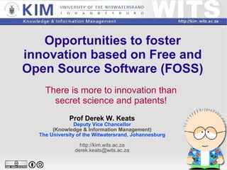 Opportunities to foster innovation based on Free and Open Source Software (FOSS) There is more to innovation than secret science and patents! Prof Derek W. Keats Deputy Vice Chancellor (Knowledge & Information Management) The University of the Witwatersrand, Johannesburg http://kim.wits.ac.za [email_address] 