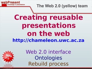 Creating reusable presentations on the web http://chameleon.uwc.ac.za Web 2.0 interface Ontologies Rebuild process The Web 2.0 (yellow) team 