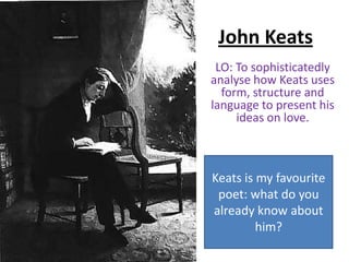 John Keats
 LO: To sophisticatedly
analyse how Keats uses
  form, structure and
language to present his
     ideas on love.



Keats is my favourite
 poet: what do you
already know about
         him?
 