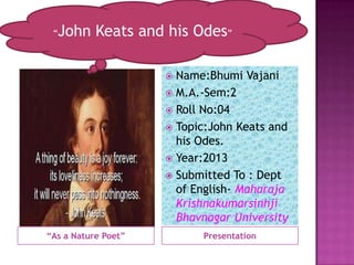 “   John Keats and his Odes”

                      Name:Bhumi Vajani
                      M.A.-Sem:2
                      Roll No:04
                      Topic:John Keats and
                       his Odes.
                      Year:2013
                      Submitted To : Dept
                       of English- Maharaja
                       Krishnakumarsinhji
                       Bhavnagar University
“As a Nature Poet”         Presentation
 