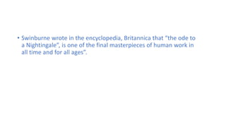 • Swinburne wrote in the encyclopedia, Britannica that “the ode to
a Nightingale”, is one of the final masterpieces of human work in
all time and for all ages”.
 