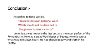 Conclusion:-
According to Rene Wellek..
“Keats has his own personal voice
Which should not be drowned in
the general romantic chorus”
John Keats was not only the last but also the most perfect of the
Romanticism. He was a great Worshipper of beauty. He only wrote
what was in his own heart. He had shown beauty and truth in his
Poetry.
 