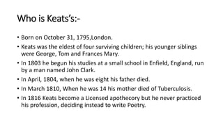 Who is Keats’s:-
• Born on October 31, 1795,London.
• Keats was the eldest of four surviving children; his younger siblings
were George, Tom and Frances Mary.
• In 1803 he begun his studies at a small school in Enfield, England, run
by a man named John Clark.
• In April, 1804, when he was eight his father died.
• In March 1810, When he was 14 his mother died of Tuberculosis.
• In 1816 Keats become a Licensed apothecory but he never practiced
his profession, deciding instead to write Poetry.
 