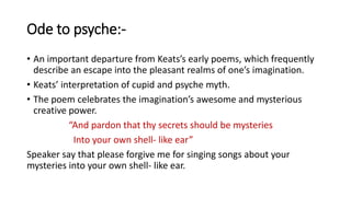 Ode to psyche:-
• An important departure from Keats’s early poems, which frequently
describe an escape into the pleasant realms of one’s imagination.
• Keats’ interpretation of cupid and psyche myth.
• The poem celebrates the imagination’s awesome and mysterious
creative power.
“And pardon that thy secrets should be mysteries
Into your own shell- like ear”
Speaker say that please forgive me for singing songs about your
mysteries into your own shell- like ear.
 