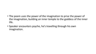 • The poem uses the power of the imagination to prise the power of
the imagination, building an inner temple to the goddess of the inner
life.
• Speaker encounters psyche, he’s travelling through his own
imagination.
 