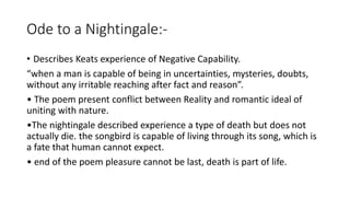 Ode to a Nightingale:-
• Describes Keats experience of Negative Capability.
“when a man is capable of being in uncertainties, mysteries, doubts,
without any irritable reaching after fact and reason”.
• The poem present conflict between Reality and romantic ideal of
uniting with nature.
•The nightingale described experience a type of death but does not
actually die. the songbird is capable of living through its song, which is
a fate that human cannot expect.
• end of the poem pleasure cannot be last, death is part of life.
 