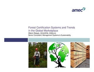 Forest Certification Systems and Trends
in the Global Marketplace
Glenn Keays, CEA(SFM), EMS(LA)
Senior Consultant, Management Systems & Sustainability
 