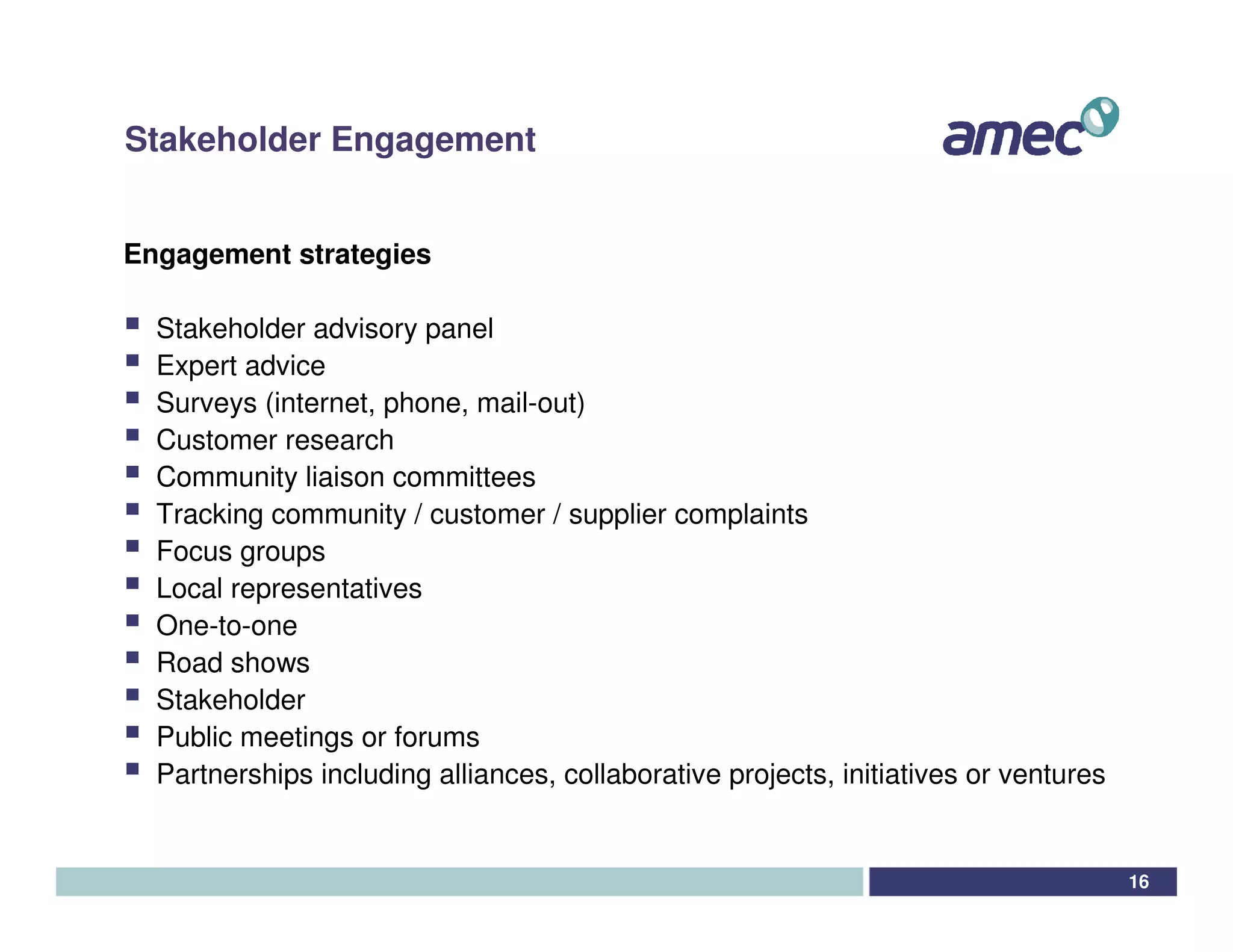 Stakeholder Engagement


Engagement strategies

  Stakeholder advisory panel
  Expert advice
  Surveys (internet, phone, mail-out)
  Customer research
  Community liaison committees
  Tracking community / customer / supplier complaints
  Focus groups
  Local representatives
  One-to-one
  Road shows
  Stakeholder
  Public meetings or forums
  Partnerships including alliances, collaborative projects, initiatives or ventures


                                                                                      16
 