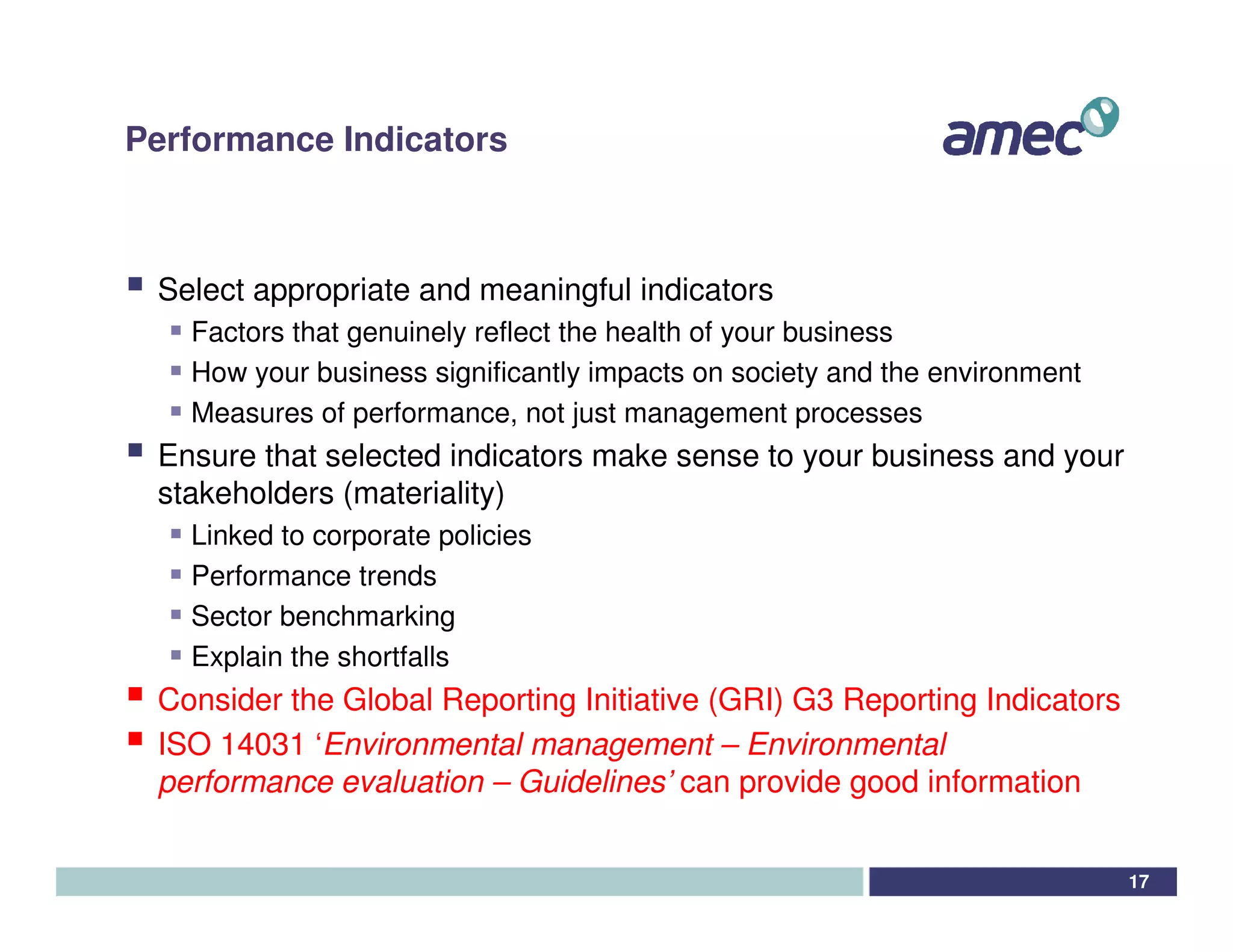 Performance Indicators



 Select appropriate and meaningful indicators
   Factors that genuinely reflect the health of your business
   How your business significantly impacts on society and the environment
   Measures of performance, not just management processes
 Ensure that selected indicators make sense to your business and your
 stakeholders (materiality)
   Linked to corporate policies
   Performance trends
   Sector benchmarking
   Explain the shortfalls
 Consider the Global Reporting Initiative (GRI) G3 Reporting Indicators
 ISO 14031 ‘Environmental management – Environmental
 performance evaluation – Guidelines’ can provide good information


                                                                            17
 