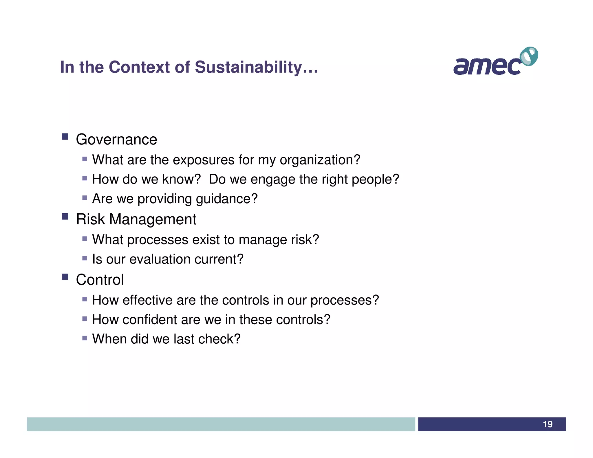 In the Context of Sustainability…



  Governance
    What are the exposures for my organization?
    How do we know? Do we engage the right people?
    Are we providing guidance?
  Risk Management
    What processes exist to manage risk?
    Is our evaluation current?
  Control
    How effective are the controls in our processes?
    How confident are we in these controls?
    When did we last check?




                                                       19
 