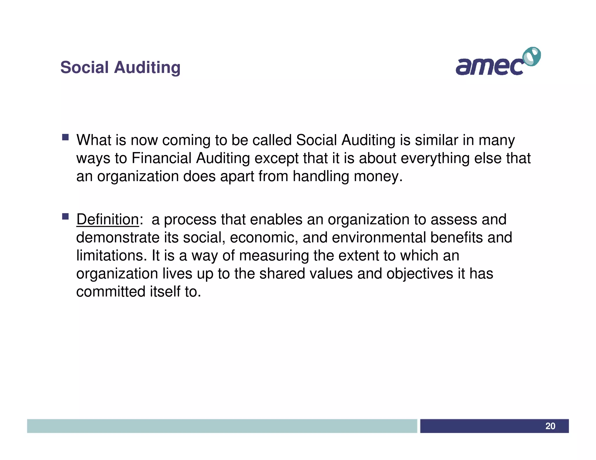 Social Auditing



 What is now coming to be called Social Auditing is similar in many
 ways to Financial Auditing except that it is about everything else that
 an organization does apart from handling money.

 Definition: a process that enables an organization to assess and
 demonstrate its social, economic, and environmental benefits and
 limitations. It is a way of measuring the extent to which an
 organization lives up to the shared values and objectives it has
 committed itself to.




                                                                           20
 
