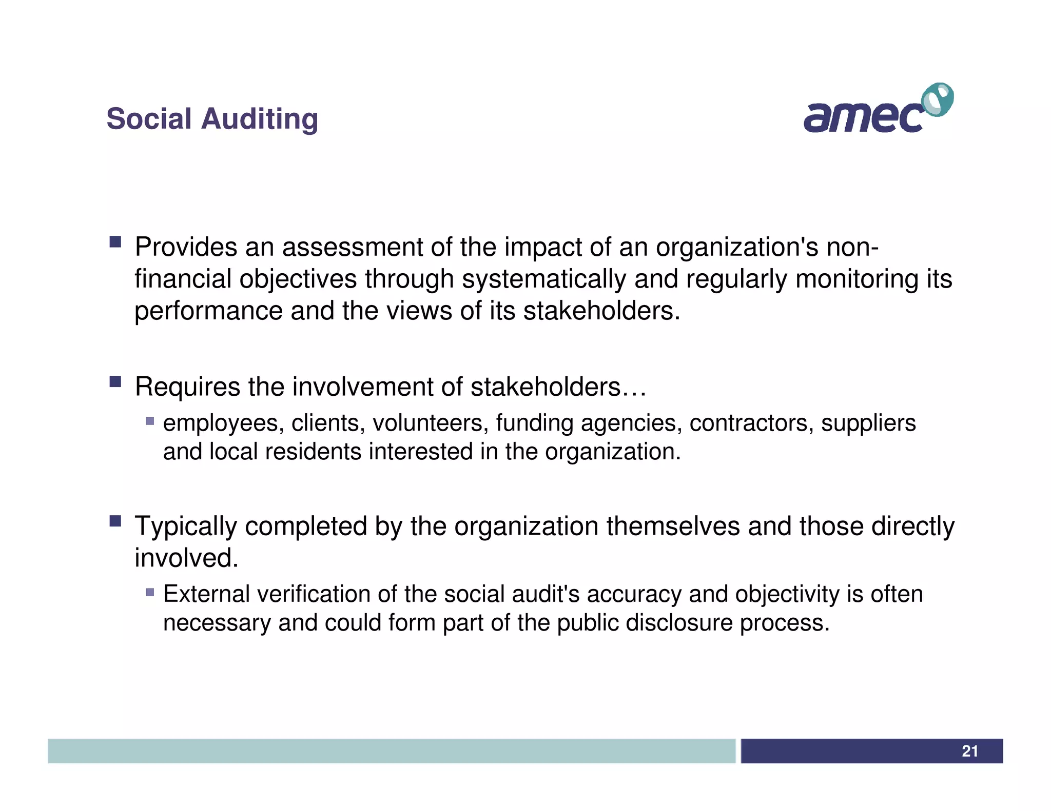 Social Auditing



 Provides an assessment of the impact of an organization' non-
                                                           s
 financial objectives through systematically and regularly monitoring its
 performance and the views of its stakeholders.

 Requires the involvement of stakeholders…
   employees, clients, volunteers, funding agencies, contractors, suppliers
   and local residents interested in the organization.


 Typically completed by the organization themselves and those directly
 involved.
   External verification of the social audit' accuracy and objectivity is often
                                            s
   necessary and could form part of the public disclosure process.




                                                                                  21
 
