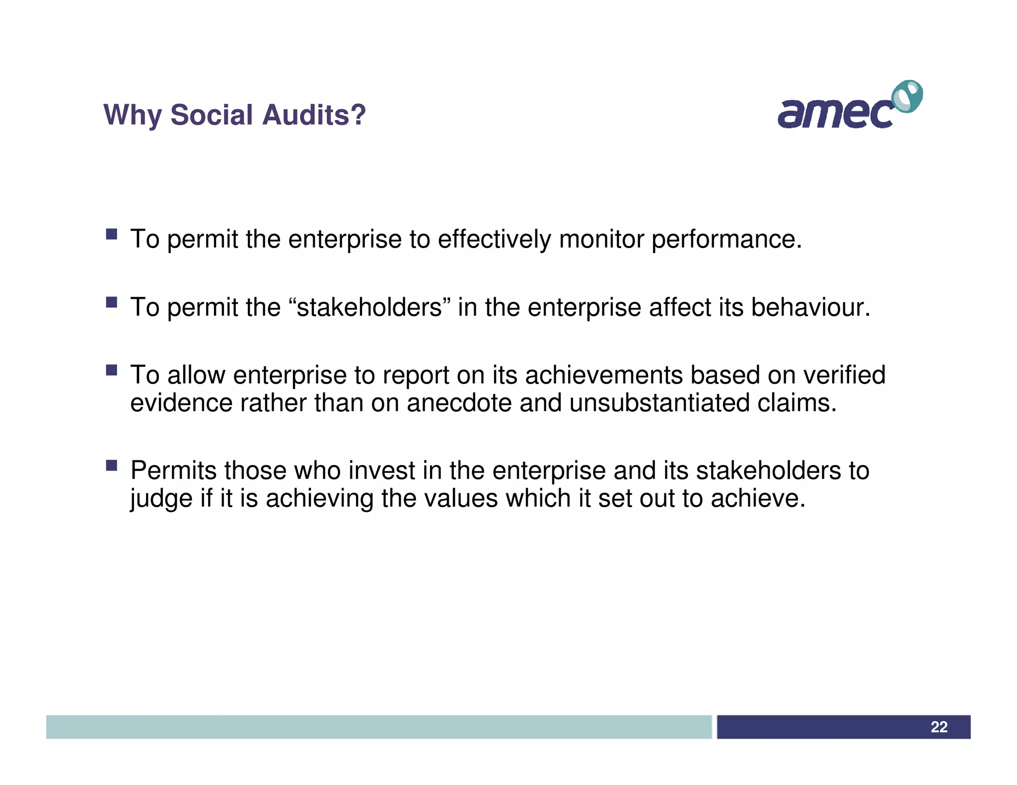 Why Social Audits?



 To permit the enterprise to effectively monitor performance.

 To permit the “stakeholders” in the enterprise affect its behaviour.

 To allow enterprise to report on its achievements based on verified
 evidence rather than on anecdote and unsubstantiated claims.

 Permits those who invest in the enterprise and its stakeholders to
 judge if it is achieving the values which it set out to achieve.




                                                                        22
 