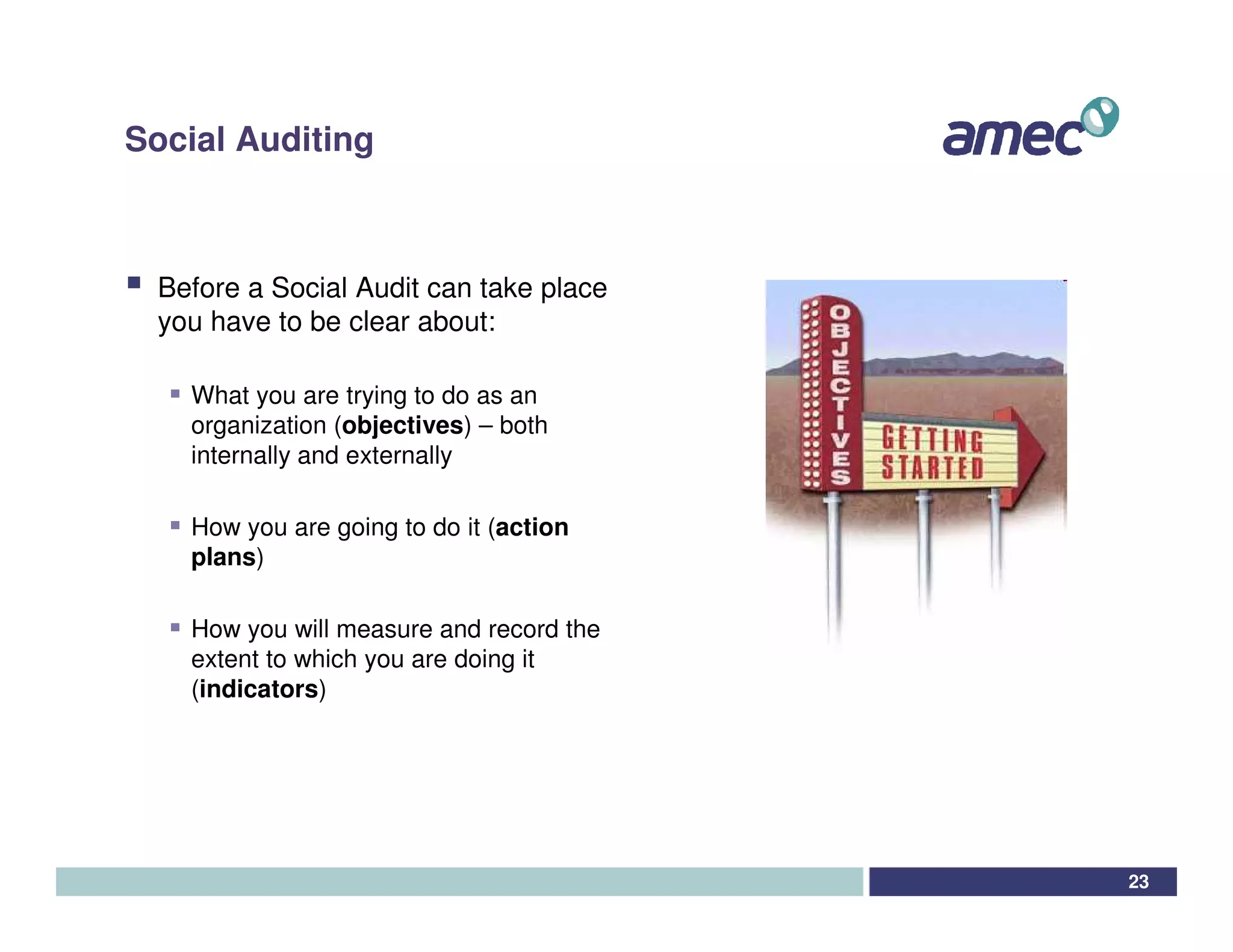 Social Auditing



 Before a Social Audit can take place
 you have to be clear about:

   What you are trying to do as an
   organization (objectives) – both
   internally and externally

   How you are going to do it (action
   plans)

   How you will measure and record the
   extent to which you are doing it
   (indicators)




                                         23
 