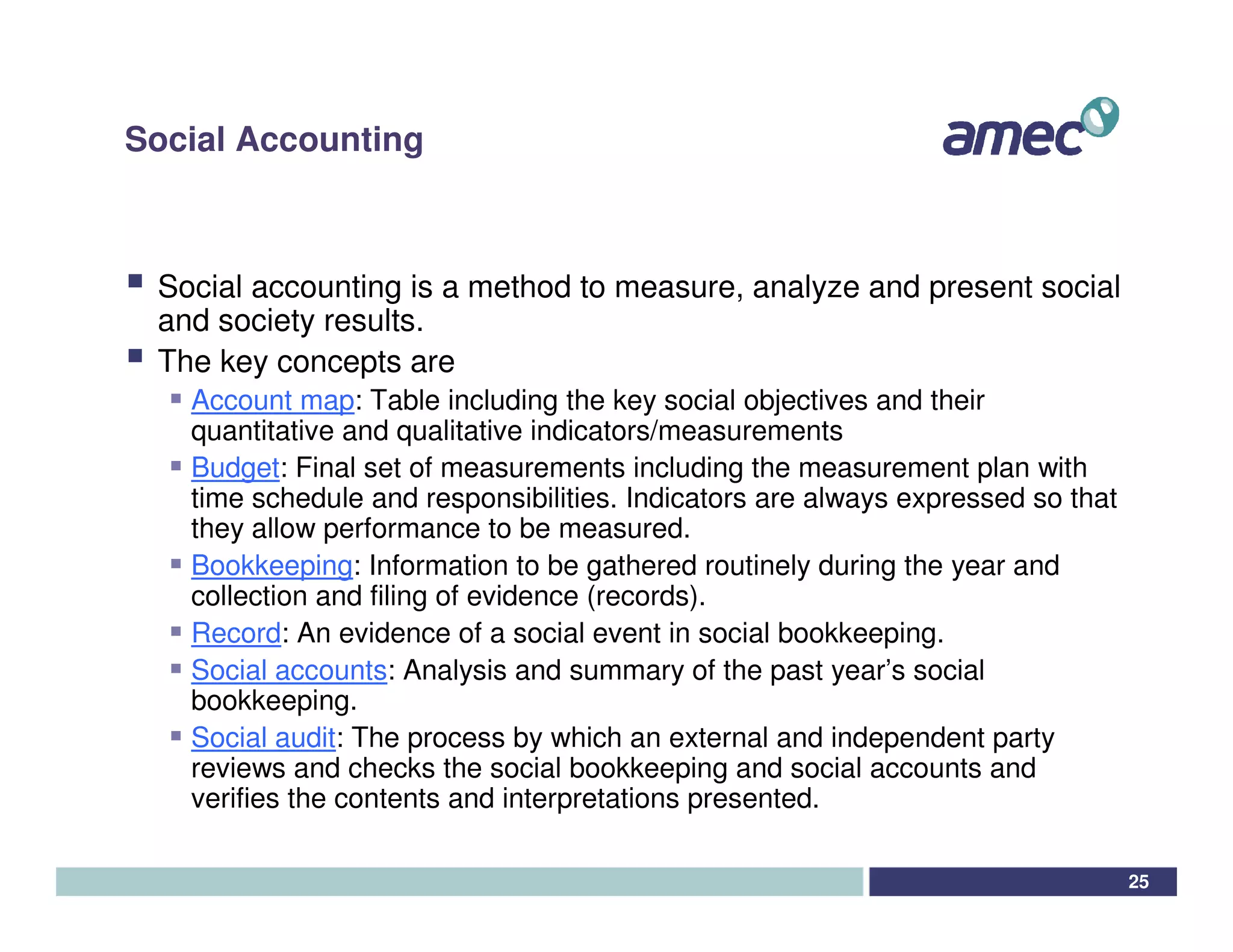 Social Accounting



 Social accounting is a method to measure, analyze and present social
 and society results.
 The key concepts are
   Account map: Table including the key social objectives and their
   quantitative and qualitative indicators/measurements
   Budget: Final set of measurements including the measurement plan with
   time schedule and responsibilities. Indicators are always expressed so that
   they allow performance to be measured.
   Bookkeeping: Information to be gathered routinely during the year and
   collection and filing of evidence (records).
   Record: An evidence of a social event in social bookkeeping.
   Social accounts: Analysis and summary of the past year’s social
   bookkeeping.
   Social audit: The process by which an external and independent party
   reviews and checks the social bookkeeping and social accounts and
   verifies the contents and interpretations presented.

                                                                                 25
 