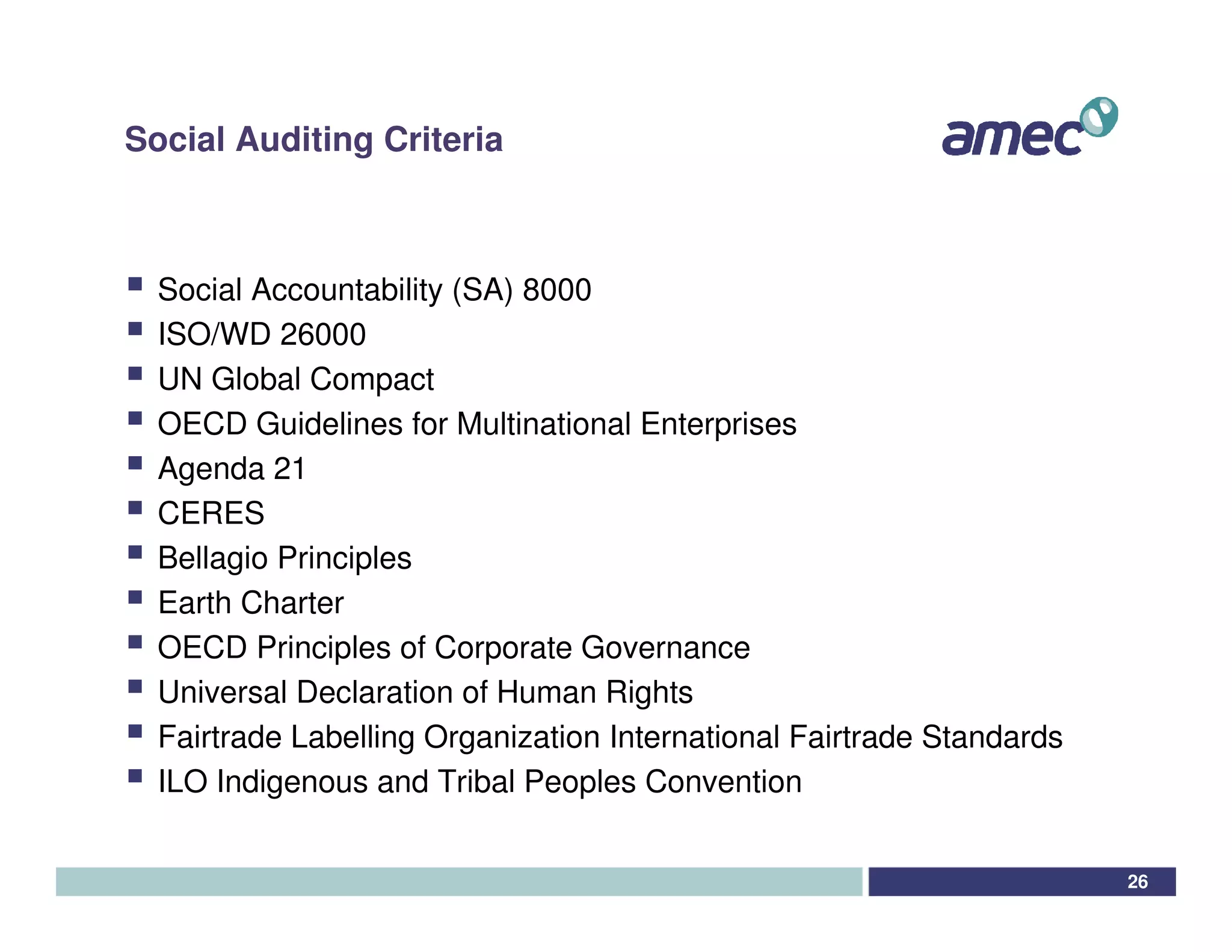 Social Auditing Criteria



  Social Accountability (SA) 8000
  ISO/WD 26000
  UN Global Compact
  OECD Guidelines for Multinational Enterprises
  Agenda 21
  CERES
  Bellagio Principles
  Earth Charter
  OECD Principles of Corporate Governance
  Universal Declaration of Human Rights
  Fairtrade Labelling Organization International Fairtrade Standards
  ILO Indigenous and Tribal Peoples Convention


                                                                       26
 
