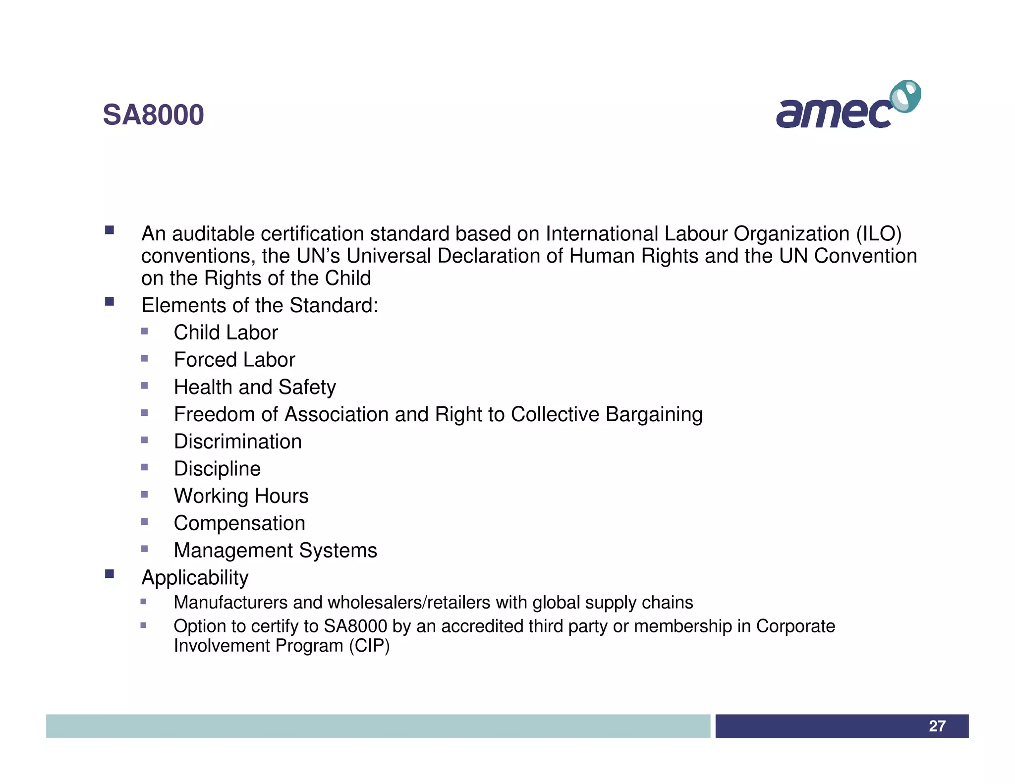 SA8000



  An auditable certification standard based on International Labour Organization (ILO)
  conventions, the UN’s Universal Declaration of Human Rights and the UN Convention
  on the Rights of the Child
  Elements of the Standard:
      Child Labor
      Forced Labor
      Health and Safety
      Freedom of Association and Right to Collective Bargaining
      Discrimination
      Discipline
      Working Hours
      Compensation
      Management Systems
  Applicability
     Manufacturers and wholesalers/retailers with global supply chains
     Option to certify to SA8000 by an accredited third party or membership in Corporate
     Involvement Program (CIP)



                                                                                           27
 