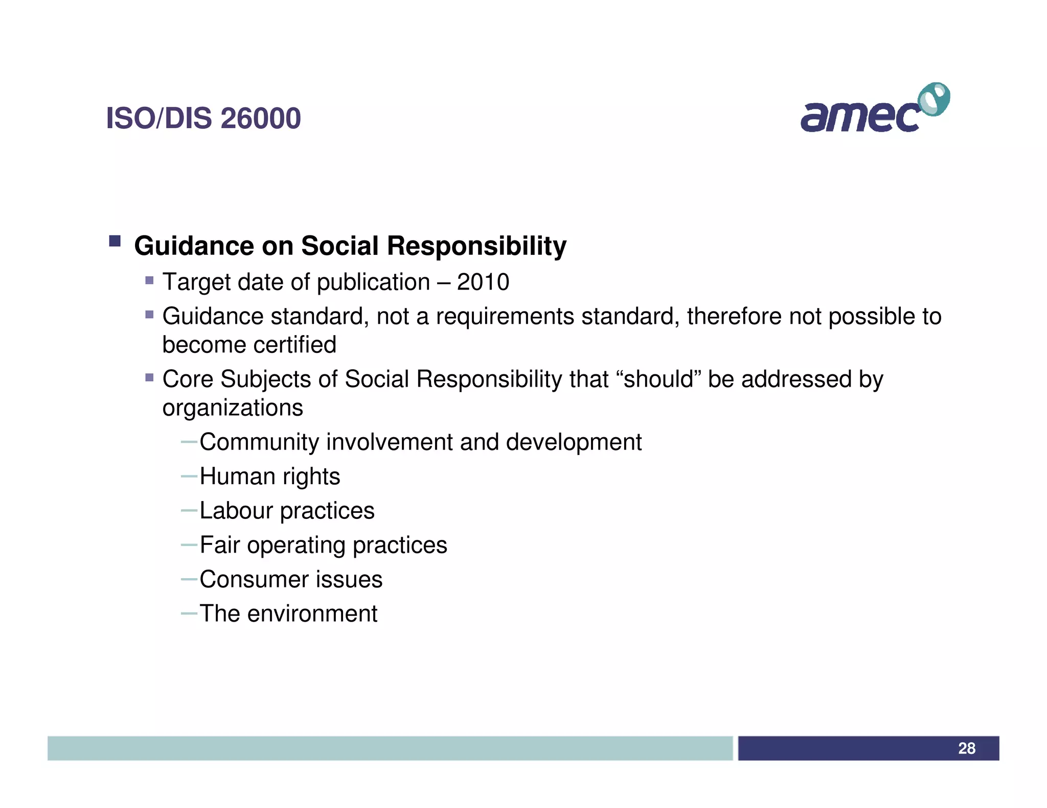 ISO/DIS 26000



 Guidance on Social Responsibility
   Target date of publication – 2010
   Guidance standard, not a requirements standard, therefore not possible to
   become certified
   Core Subjects of Social Responsibility that “should” be addressed by
   organizations
     – Community involvement and development
     – Human rights
     – Labour practices
     – Fair operating practices
     – Consumer issues
     – The environment



                                                                               28
 
