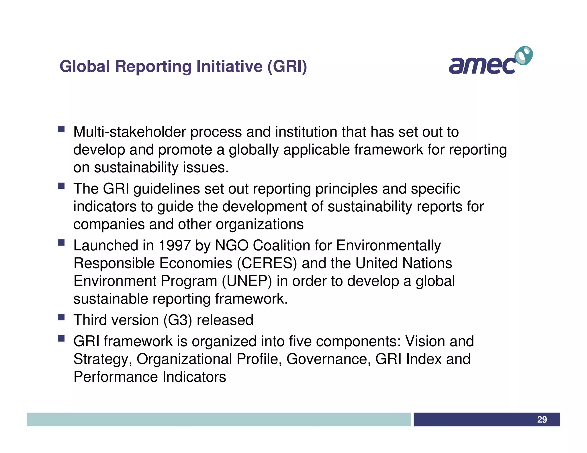 Global Reporting Initiative (GRI)


 Multi-stakeholder process and institution that has set out to
 develop and promote a globally applicable framework for reporting
 on sustainability issues.
 The GRI guidelines set out reporting principles and specific
 indicators to guide the development of sustainability reports for
 companies and other organizations
 Launched in 1997 by NGO Coalition for Environmentally
 Responsible Economies (CERES) and the United Nations
 Environment Program (UNEP) in order to develop a global
 sustainable reporting framework.
 Third version (G3) released
 GRI framework is organized into five components: Vision and
 Strategy, Organizational Profile, Governance, GRI Index and
 Performance Indicators

                                                                     29
 