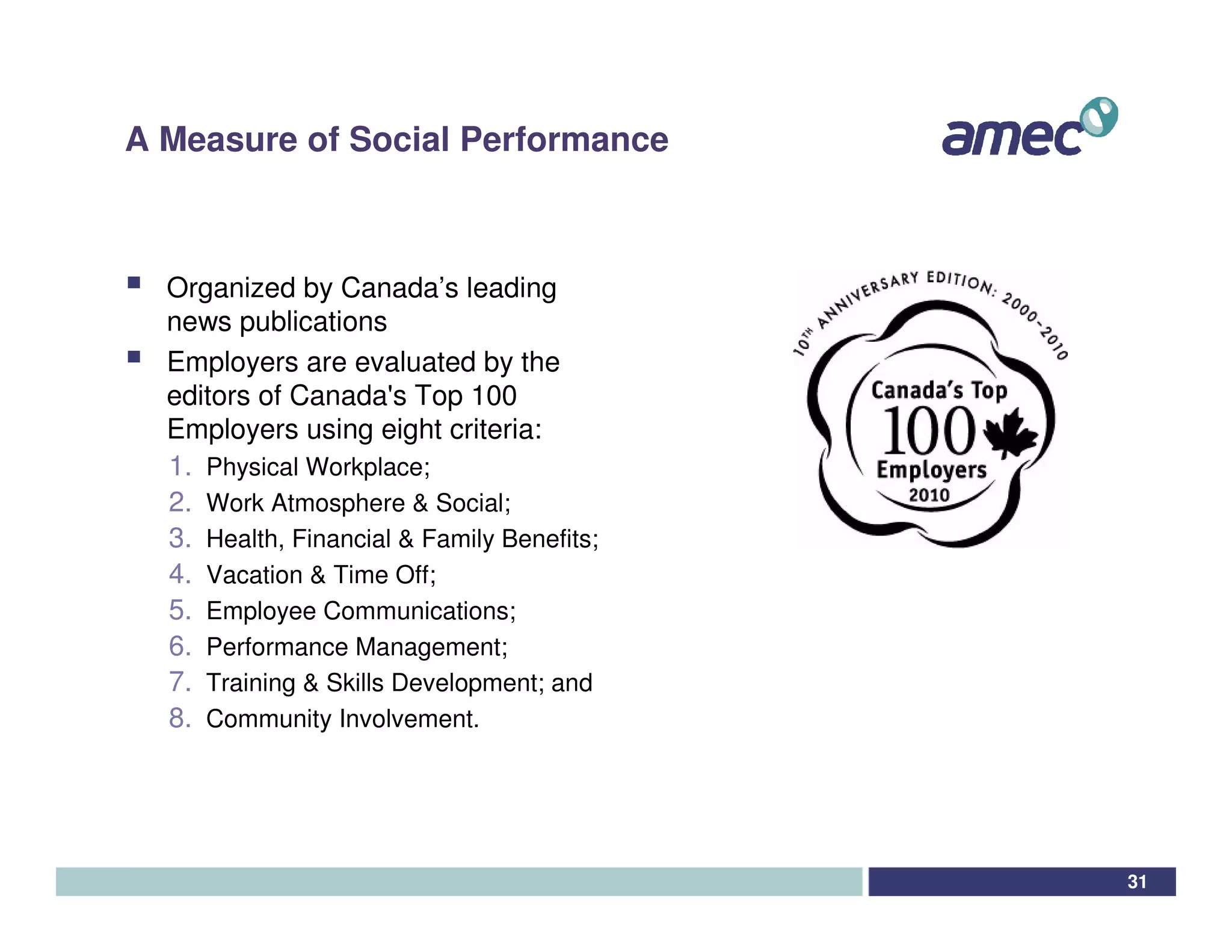 A Measure of Social Performance



  Organized by Canada’s leading
  news publications
  Employers are evaluated by the
  editors of Canada' Top 100
                       s
  Employers using eight criteria:
  1. Physical Workplace;
  2. Work Atmosphere & Social;
  3. Health, Financial & Family Benefits;
  4. Vacation & Time Off;
  5. Employee Communications;
  6. Performance Management;
  7. Training & Skills Development; and
  8. Community Involvement.




                                            31
 