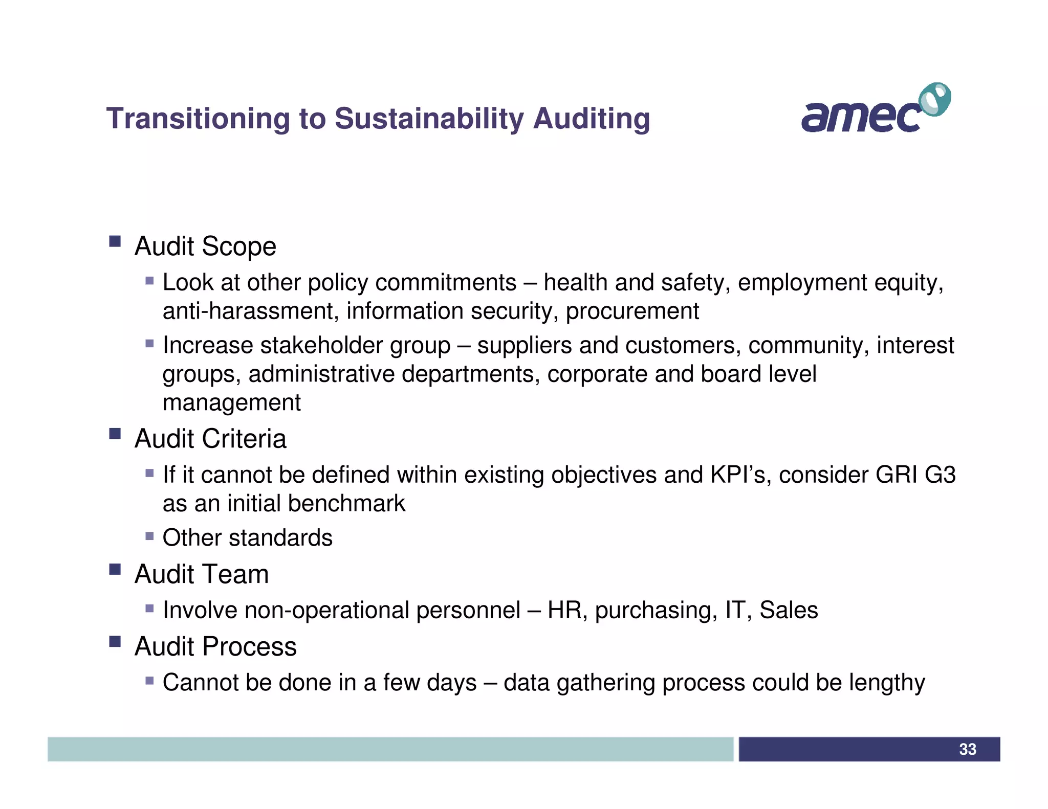 Transitioning to Sustainability Auditing



  Audit Scope
    Look at other policy commitments – health and safety, employment equity,
    anti-harassment, information security, procurement
    Increase stakeholder group – suppliers and customers, community, interest
    groups, administrative departments, corporate and board level
    management
  Audit Criteria
    If it cannot be defined within existing objectives and KPI’s, consider GRI G3
    as an initial benchmark
    Other standards
  Audit Team
    Involve non-operational personnel – HR, purchasing, IT, Sales
  Audit Process
    Cannot be done in a few days – data gathering process could be lengthy

                                                                                    33
 
