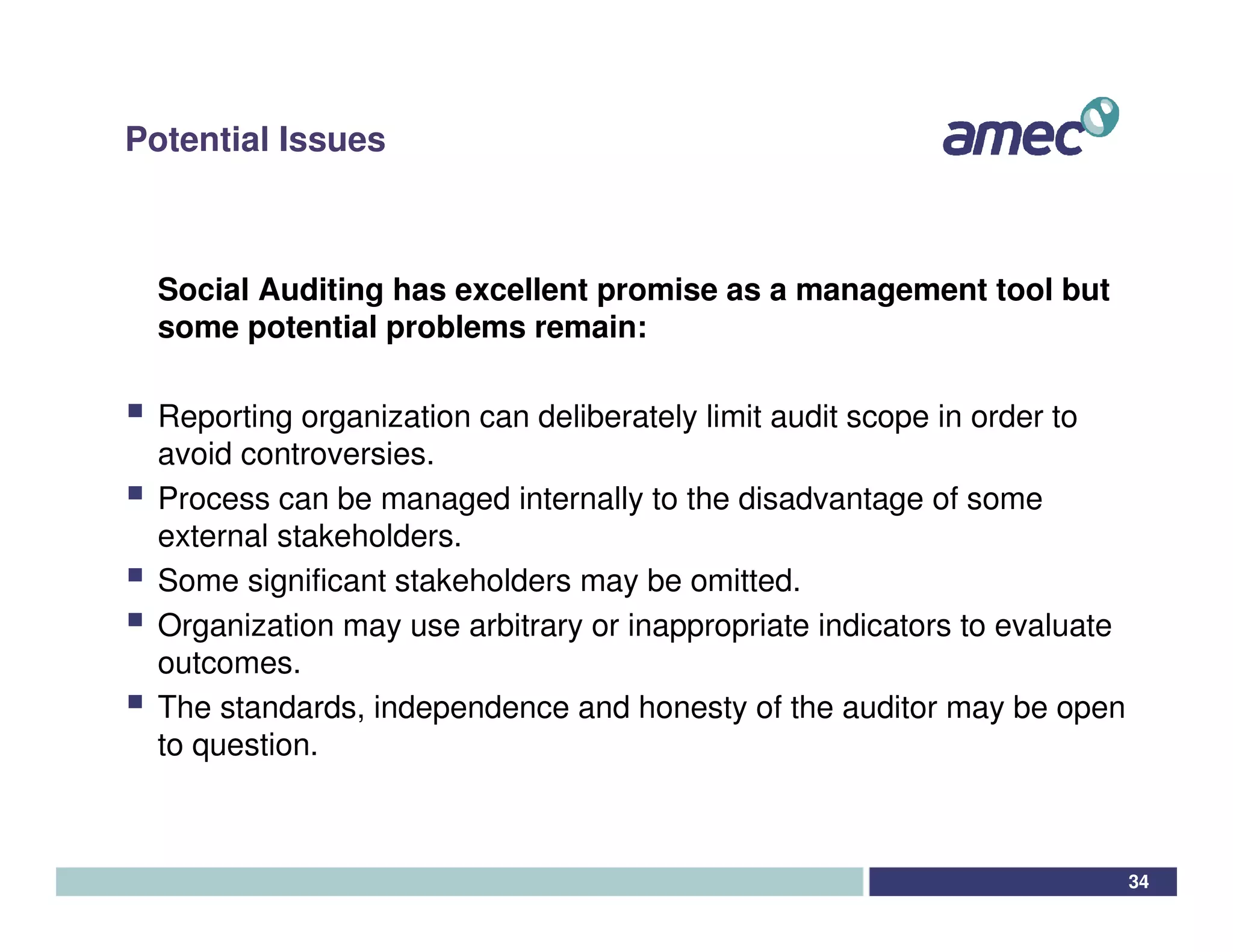 Potential Issues



  Social Auditing has excellent promise as a management tool but
  some potential problems remain:

  Reporting organization can deliberately limit audit scope in order to
  avoid controversies.
  Process can be managed internally to the disadvantage of some
  external stakeholders.
  Some significant stakeholders may be omitted.
  Organization may use arbitrary or inappropriate indicators to evaluate
  outcomes.
  The standards, independence and honesty of the auditor may be open
  to question.



                                                                           34
 