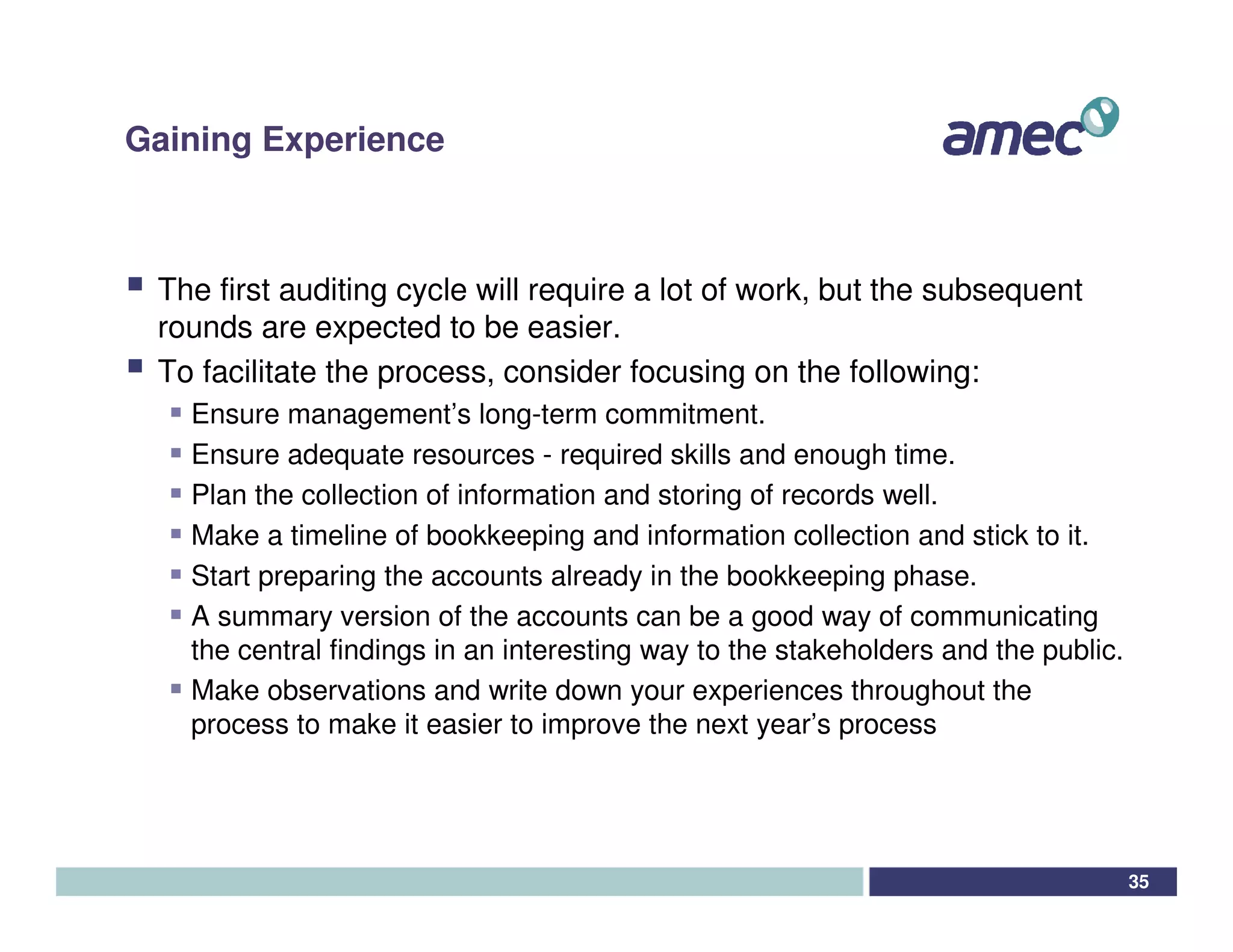 Gaining Experience



 The first auditing cycle will require a lot of work, but the subsequent
 rounds are expected to be easier.
 To facilitate the process, consider focusing on the following:
   Ensure management’s long-term commitment.
   Ensure adequate resources - required skills and enough time.
   Plan the collection of information and storing of records well.
   Make a timeline of bookkeeping and information collection and stick to it.
   Start preparing the accounts already in the bookkeeping phase.
   A summary version of the accounts can be a good way of communicating
   the central findings in an interesting way to the stakeholders and the public.
   Make observations and write down your experiences throughout the
   process to make it easier to improve the next year’s process




                                                                                    35
 