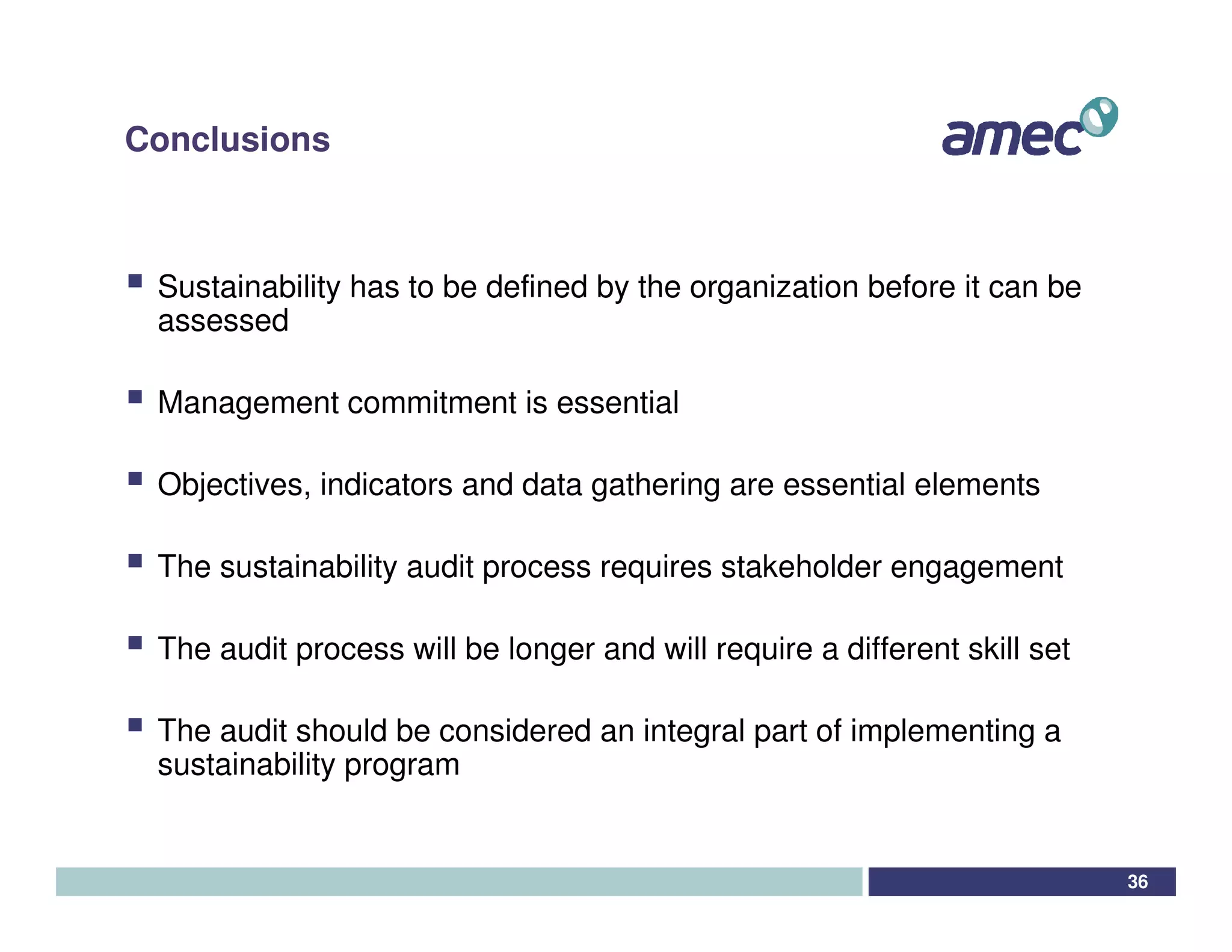 Conclusions



 Sustainability has to be defined by the organization before it can be
 assessed

 Management commitment is essential

 Objectives, indicators and data gathering are essential elements

 The sustainability audit process requires stakeholder engagement

 The audit process will be longer and will require a different skill set

 The audit should be considered an integral part of implementing a
 sustainability program


                                                                           36
 