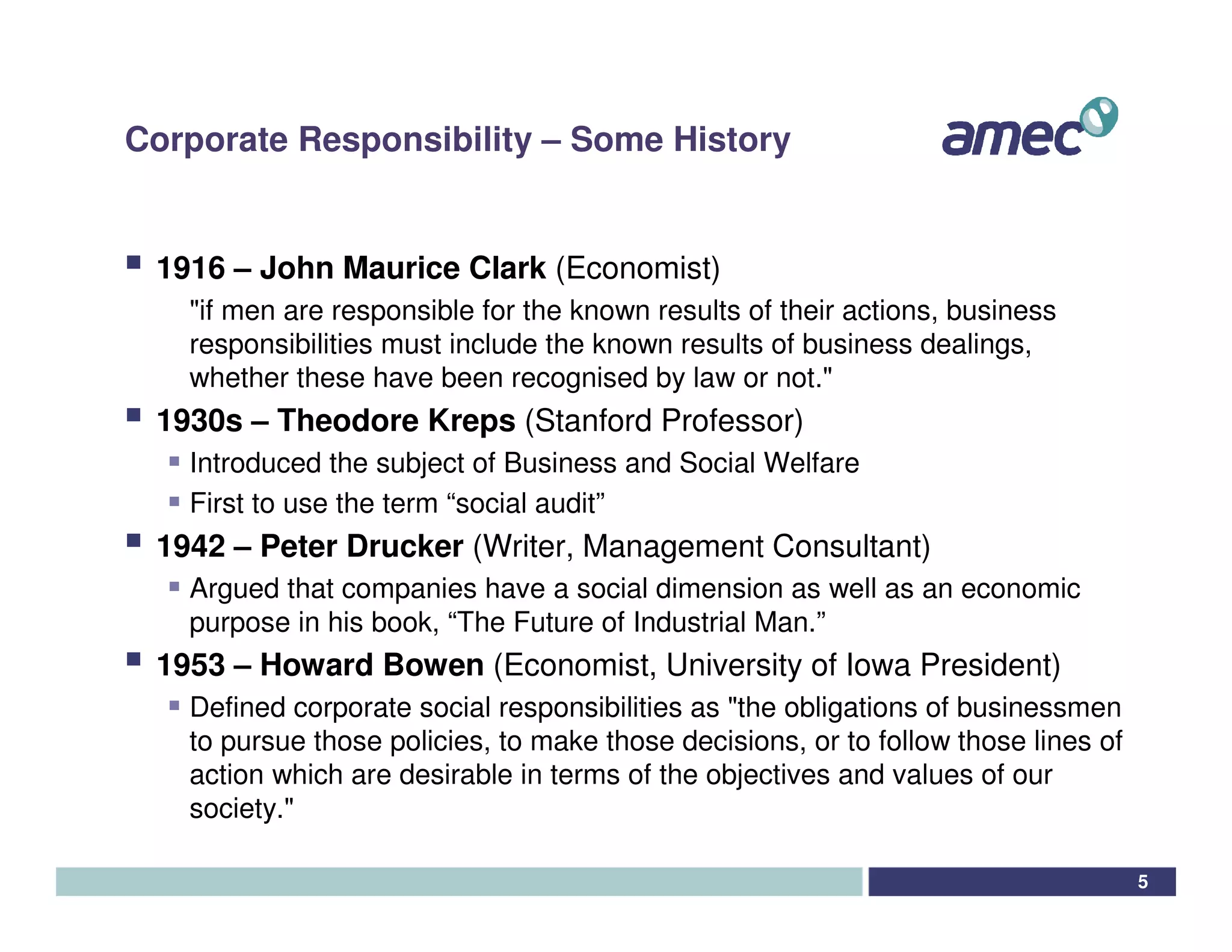 Corporate Responsibility – Some History


 1916 – John Maurice Clark (Economist)
   "if men are responsible for the known results of their actions, business
   responsibilities must include the known results of business dealings,
   whether these have been recognised by law or not."
 1930s – Theodore Kreps (Stanford Professor)
   Introduced the subject of Business and Social Welfare
   First to use the term “social audit”
 1942 – Peter Drucker (Writer, Management Consultant)
   Argued that companies have a social dimension as well as an economic
   purpose in his book, “The Future of Industrial Man.”
 1953 – Howard Bowen (Economist, University of Iowa President)
   Defined corporate social responsibilities as "the obligations of businessmen
   to pursue those policies, to make those decisions, or to follow those lines of
   action which are desirable in terms of the objectives and values of our
   society."

                                                                                    5
 