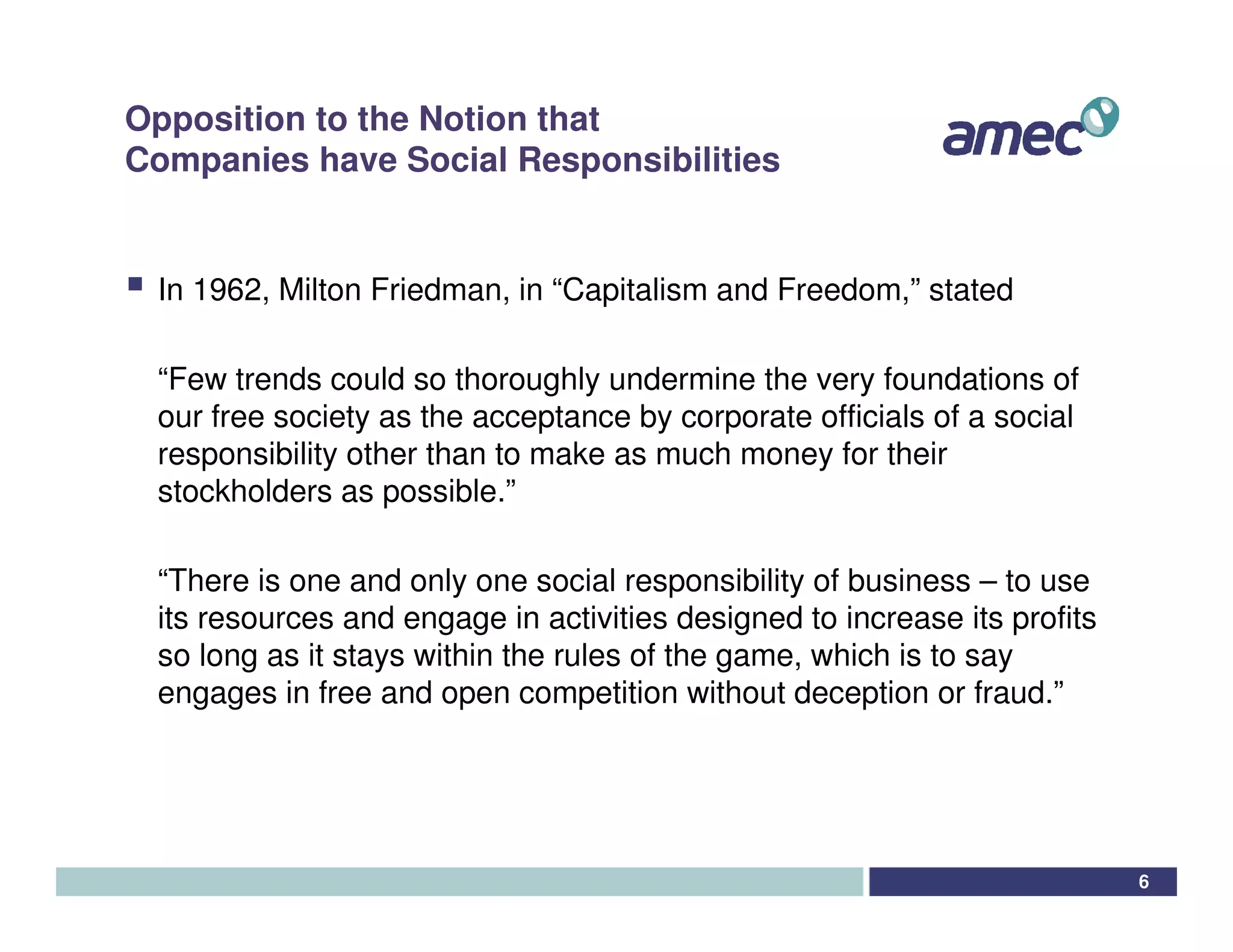 Opposition to the Notion that
Companies have Social Responsibilities


 In 1962, Milton Friedman, in “Capitalism and Freedom,” stated

 “Few trends could so thoroughly undermine the very foundations of
 our free society as the acceptance by corporate officials of a social
 responsibility other than to make as much money for their
 stockholders as possible.”

 “There is one and only one social responsibility of business – to use
 its resources and engage in activities designed to increase its profits
 so long as it stays within the rules of the game, which is to say
 engages in free and open competition without deception or fraud.”




                                                                           6
 