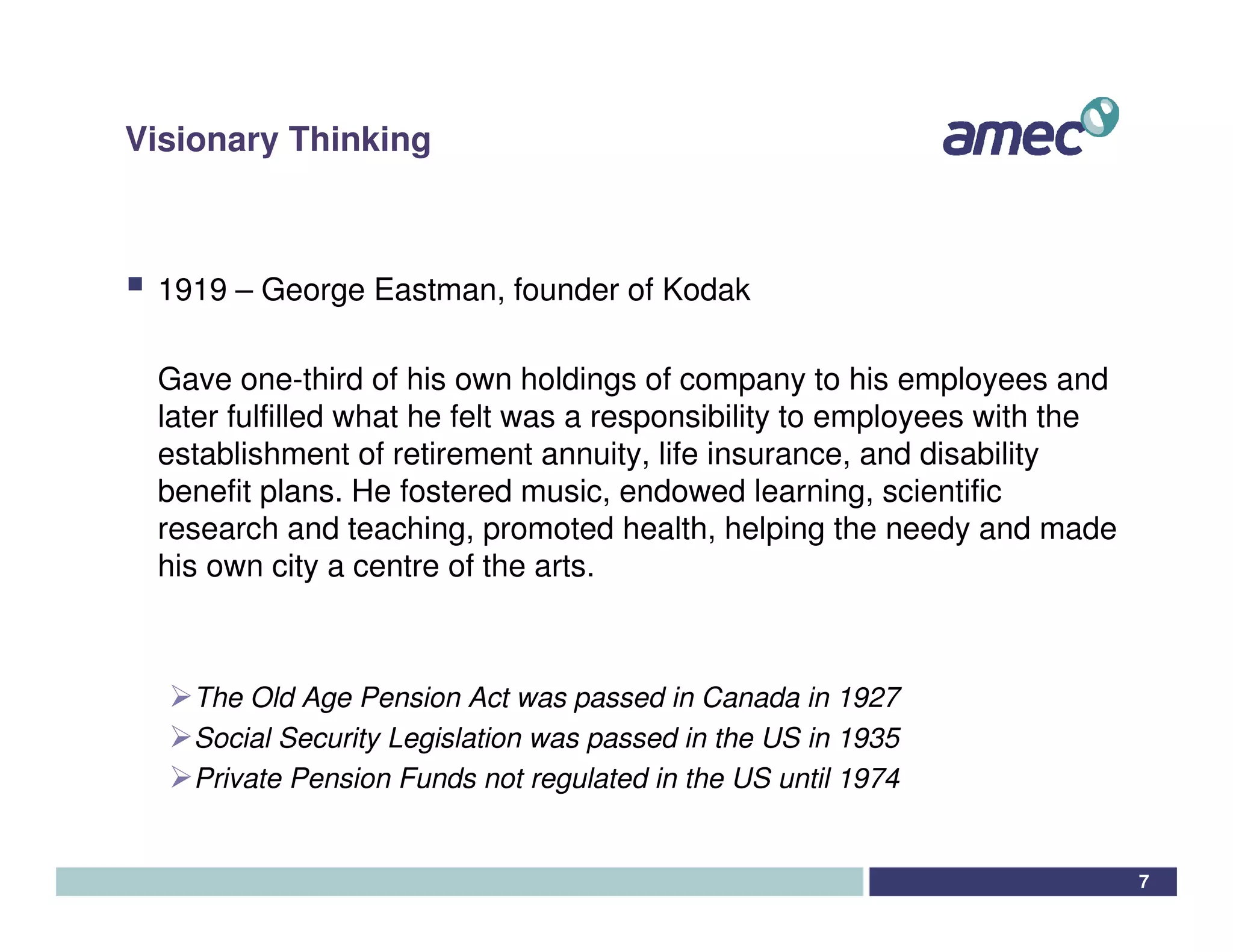 Visionary Thinking



 1919 – George Eastman, founder of Kodak

 Gave one-third of his own holdings of company to his employees and
 later fulfilled what he felt was a responsibility to employees with the
 establishment of retirement annuity, life insurance, and disability
 benefit plans. He fostered music, endowed learning, scientific
 research and teaching, promoted health, helping the needy and made
 his own city a centre of the arts.



    The Old Age Pension Act was passed in Canada in 1927
    Social Security Legislation was passed in the US in 1935
    Private Pension Funds not regulated in the US until 1974


                                                                           7
 