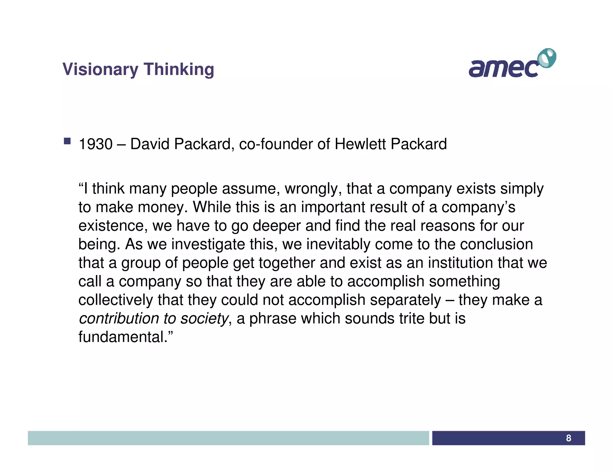 Visionary Thinking



 1930 – David Packard, co-founder of Hewlett Packard

 “I think many people assume, wrongly, that a company exists simply
 to make money. While this is an important result of a company’s
 existence, we have to go deeper and find the real reasons for our
 being. As we investigate this, we inevitably come to the conclusion
 that a group of people get together and exist as an institution that we
 call a company so that they are able to accomplish something
 collectively that they could not accomplish separately – they make a
 contribution to society, a phrase which sounds trite but is
 fundamental.”




                                                                           8
 