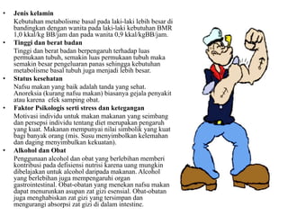 • Jenis kelamin
Kebutuhan metabolisme basal pada laki-laki lebih besar di
bandingkan dengan wanita pada laki-laki kebutuhan BMR
1,0 kkal/kg BB/jam dan pada wanita 0,9 kkal/kgBB/jam.
• Tinggi dan berat badan
Tinggi dan berat badan berpengaruh terhadap luas
permukaan tubuh, semakin luas permukaan tubuh maka
semakin besar pengeluaran panas sehingga kebutuhan
metabolisme basal tubuh juga menjadi lebih besar.
• Status kesehatan
Nafsu makan yang baik adalah tanda yang sehat.
Anoreksia (kurang nafsu makan) biasanya gejala penyakit
atau karena efek samping obat.
• Faktor Psikologis serti stress dan ketegangan
Motivasi individu untuk makan makanan yang seimbang
dan persepsi individu tentang diet merupakan pengaruh
yang kuat. Makanan mempunyai nilai simbolik yang kuat
bagi banyak orang (mis. Susu menyimbolkan kelemahan
dan daging menyimbulkan kekuatan).
• Alkohol dan Obat
Penggunaan alcohol dan obat yang berlebihan memberi
kontribusi pada defisiensi nutrisi karena uang mungkin
dibelajakan untuk alcohol daripada makanan. Alcohol
yang berlebihan juga mempengaruhi organ
gastrointestinal. Obat-obatan yang menekan nafsu makan
dapat menurunkan asupan zat gizi esensial. Obat-obatan
juga menghabiskan zat gizi yang tersimpan dan
mengurangi absorpsi zat gizi di dalam intestine.
 