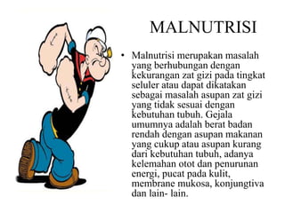 MALNUTRISI
• Malnutrisi merupakan masalah
yang berhubungan dengan
kekurangan zat gizi pada tingkat
seluler atau dapat dikatakan
sebagai masalah asupan zat gizi
yang tidak sesuai dengan
kebutuhan tubuh. Gejala
umumnya adalah berat badan
rendah dengan asupan makanan
yang cukup atau asupan kurang
dari kebutuhan tubuh, adanya
kelemahan otot dan penurunan
energi, pucat pada kulit,
membrane mukosa, konjungtiva
dan lain- lain.
 