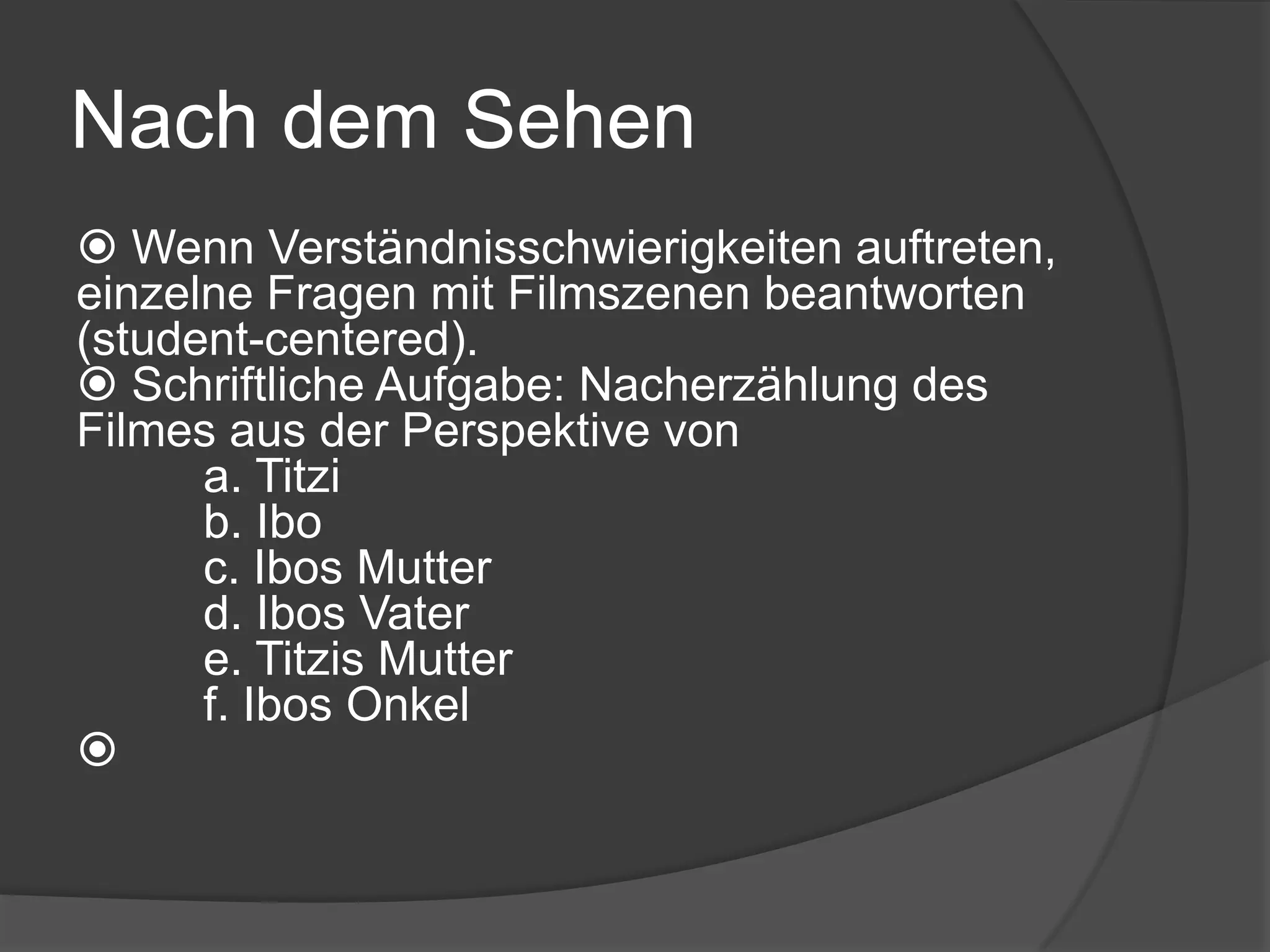 NachdemSehenFragen zur Handlungnach dem Sehen – teils zur Diskussion in Großgruppe, teils als schriftliche Hausaufgabe: Wer sind die Hauptcharaktere? Welchen Beruf hat/möchte Titzi?Womit ist Ibo beruflich tätig?Was für eine Beziehung haben Titzi und Ibo?Wodurch entstehen in der Beziehung Probleme?Wie steht Titzi / wie Ibo zu Titzis Schwangerschaft? Wie verhalten sich Tiztis Eltern (Mutter) zu ihrer Schwangerschaft?Wie verhält sich Ibo zu seiner Vaterschaft? Wie stehen Ibos Eltern zu seiner Vaterschaft?Wie verhalten sich Ibos Eltern gegenüber Titzi? Anfänglich/danach?Wie ist die Beziehung zwischen Ibo und seinem Vater? Welche Rolle spielt Ibos Freund in dem Film?Welche Rolle spielen die türkischen „mobster“ in dem Film?Welche Beziehung haben Ibos Onkel und der griechische Restaurantbesitzer? Welche Rolle spielen Titzis Liebe zum Theater und Ibos Liebe zum Film in ihrer Beziehung? Wie finden Sie das Ende des Filmes? Ist es ein „happy end“? 