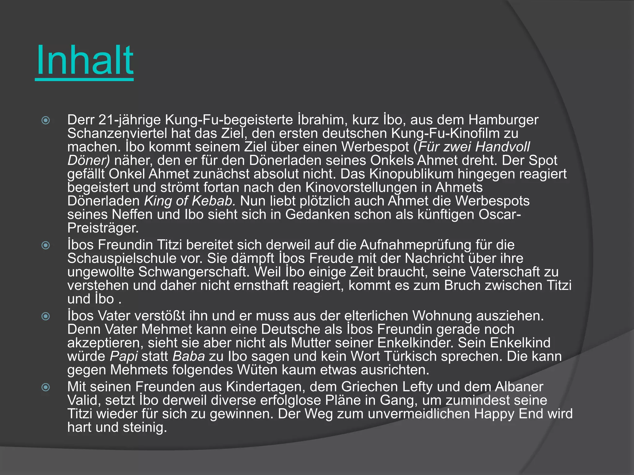 InhaltDerr 21-jährige Kung-Fu-begeisterte İbrahim, kurz İbo, aus dem Hamburger Schanzenviertel hat das Ziel, den ersten deutschen Kung-Fu-Kinofilm zu machen. İbo kommt seinem Ziel über einen Werbespot (Für zwei Handvoll Döner) näher, den er für den Dönerladen seines Onkels Ahmet dreht. Der Spot gefällt Onkel Ahmet zunächst absolut nicht. Das Kinopublikum hingegen reagiert begeistert und strömt fortan nach den Kinovorstellungen in Ahmets Dönerladen King of Kebab. Nun liebt plötzlich auch Ahmet die Werbespots seines Neffen und Ibo sieht sich in Gedanken schon als künftigen Oscar-Preisträger.İbos Freundin Titzi bereitet sich derweil auf die Aufnahmeprüfung für die Schauspielschule vor. Sie dämpft İbosFreude mit der Nachricht über ihre ungewollte Schwangerschaft. Weil İbo einige Zeit braucht, seine Vaterschaft zu verstehen und daher nicht ernsthaft reagiert, kommt es zum Bruch zwischen Titzi und İbo .İbosVater verstößt ihn und er muss aus der elterlichen Wohnung ausziehen. Denn Vater Mehmet kann eine Deutsche als İbosFreundin gerade noch akzeptieren, sieht sie aber nicht als Mutter seiner Enkelkinder. Sein Enkelkind würde Papi statt Baba zu Ibo sagen und kein Wort Türkisch sprechen. Die kann gegen Mehmets folgendes Wüten kaum etwas ausrichten.Mit seinen Freunden aus Kindertagen, dem Griechen Lefty und dem Albaner Valid, setzt İbo derweil diverse erfolglose Pläne in Gang, um zumindest seine Titzi wieder für sich zu gewinnen. Der Weg zum unvermeidlichen Happy End wird hart und steinig.