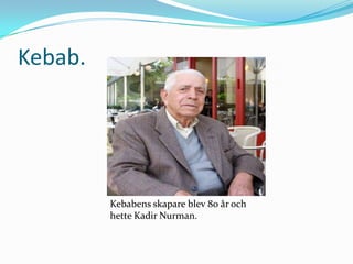 Kebab.

Kebabens skapare blev 80 år och
hette Kadir Nurman.

 