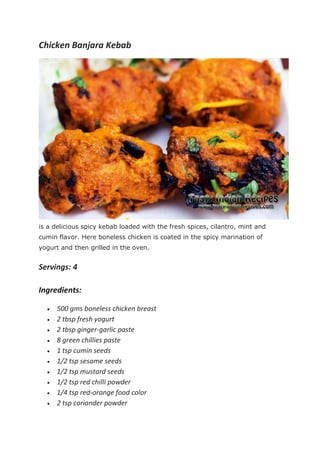 Chicken Banjara Kebab
is a delicious spicy kebab loaded with the fresh spices, cilantro, mint and
cumin flavor. Here boneless chicken is coated in the spicy marination of
yogurt and then grilled in the oven.
Servings: 4
Ingredients:
 500 gms boneless chicken breast
 2 tbsp fresh yogurt
 2 tbsp ginger-garlic paste
 8 green chillies paste
 1 tsp cumin seeds
 1/2 tsp sesame seeds
 1/2 tsp mustard seeds
 1/2 tsp red chilli powder
 1/4 tsp red-orange food color
 2 tsp coriander powder
 